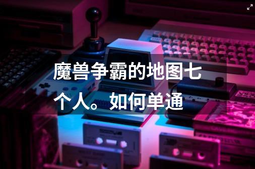魔兽争霸的地图七个人。如何单通-第1张-游戏信息-龙启网
