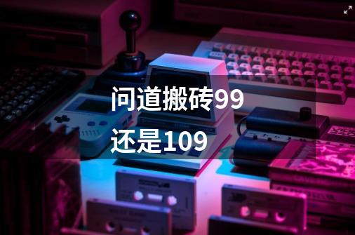 问道搬砖99还是109-第1张-游戏信息-龙启网