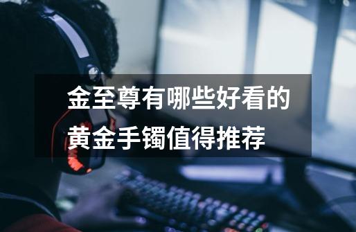 金至尊有哪些好看的黄金手镯值得推荐-第1张-游戏信息-龙启网