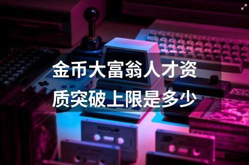 金币大富翁人才资质突破上限是多少-第1张-游戏信息-龙启网