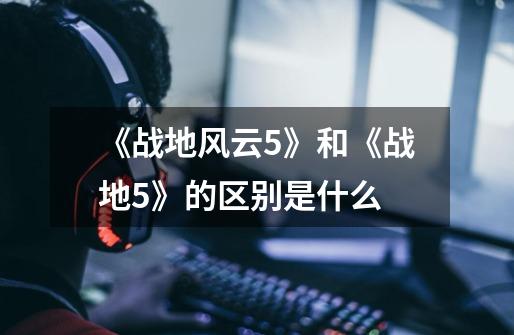 《战地风云5》和《战地5》的区别是什么-第1张-游戏信息-龙启网