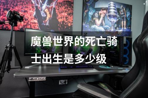 魔兽世界的死亡骑士出生是多少级-第1张-游戏信息-龙启网