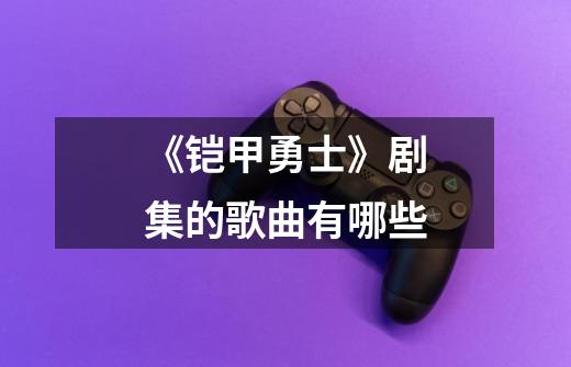 《铠甲勇士》剧集的歌曲有哪些-第1张-游戏信息-龙启网