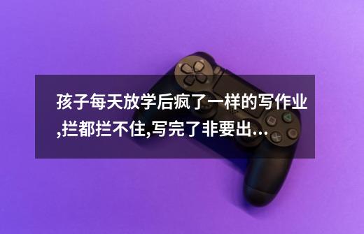 孩子每天放学后疯了一样的写作业,拦都拦不住,写完了非要出去跟小伙伴玩,怎么办-第1张-游戏信息-龙启网