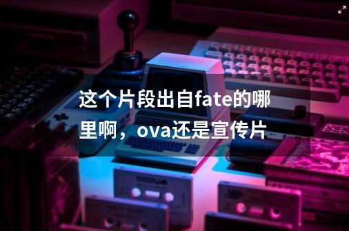 这个片段出自fate的哪里啊，ova还是宣传片-第1张-游戏信息-龙启网