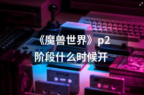 《魔兽世界》p2阶段什么时候开-第1张-游戏信息-龙启网