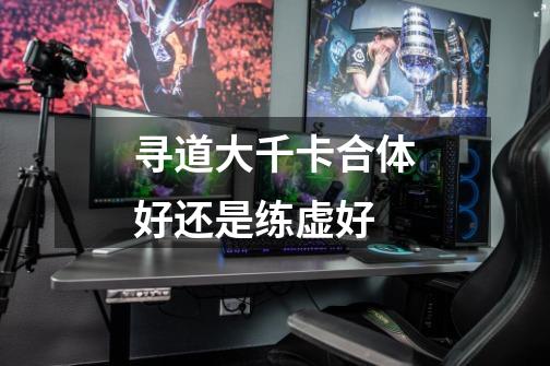 寻道大千卡合体好还是练虚好-第1张-游戏信息-龙启网