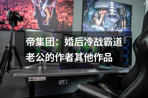 帝集团:婚后冷战霸道老公的作者其他作品-第1张-游戏信息-龙启网