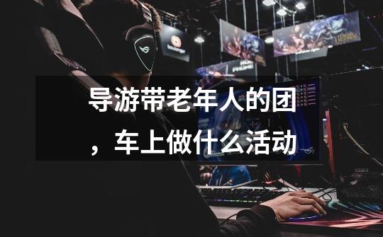 导游带老年人的团，车上做什么活动-第1张-游戏信息-龙启网