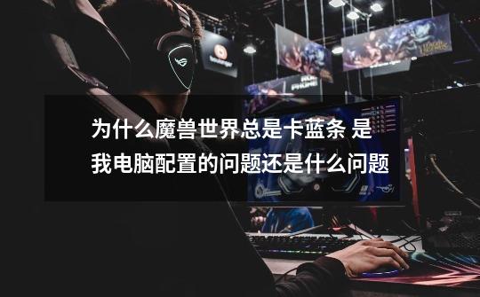为什么魔兽世界总是卡蓝条 是我电脑配置的问题还是什么问题-第1张-游戏信息-龙启网