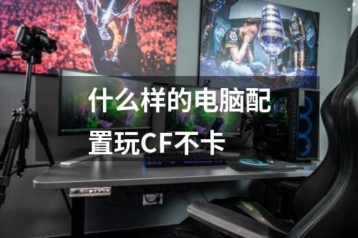 什么样的电脑配置玩CF不卡-第1张-游戏信息-龙启网