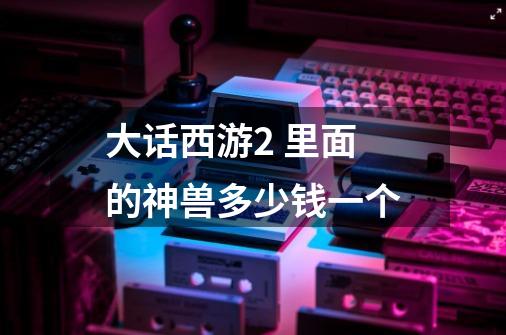 大话西游2 里面的神兽多少钱一个-第1张-游戏信息-龙启网