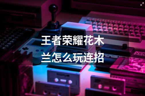 王者荣耀花木兰怎么玩连招-第1张-游戏信息-龙启网