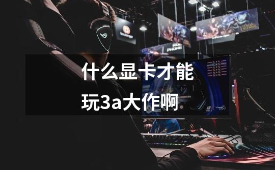 什么显卡才能玩3a大作啊-第1张-游戏信息-龙启网