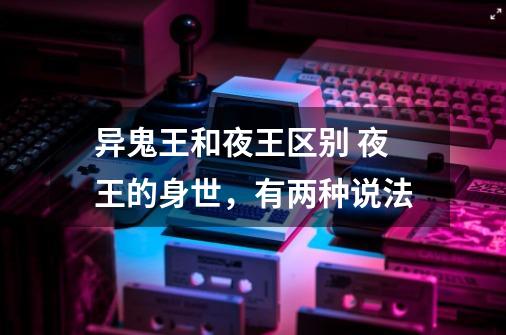 异鬼王和夜王区别 夜王的身世,有两种说法-第1张-游戏信息-龙启网