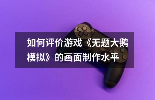 如何评价游戏《无题大鹅模拟》的画面制作水平-第1张-游戏信息-龙启网