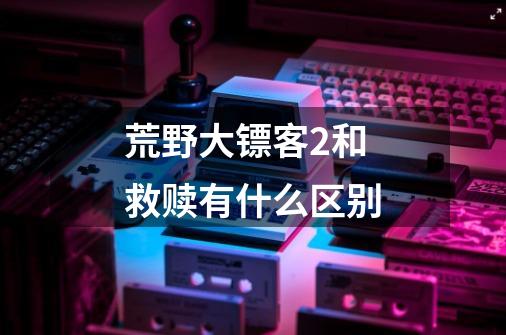 荒野大镖客2和救赎有什么区别-第1张-游戏信息-龙启网