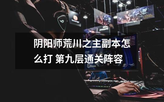 阴阳师荒川之主副本怎么打 第九层通关阵容-第1张-游戏信息-龙启网