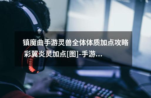 镇魔曲手游灵兽全体体质加点攻略 彩翼炎灵加点[图]-手游攻略-游戏鸟手游网-第1张-游戏信息-龙启网