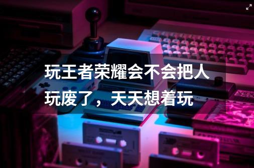 玩王者荣耀会不会把人玩废了，天天想着玩-第1张-游戏信息-龙启网