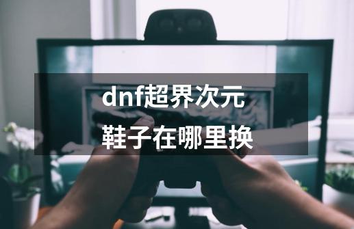 dnf超界次元鞋子在哪里换-第1张-游戏信息-龙启网