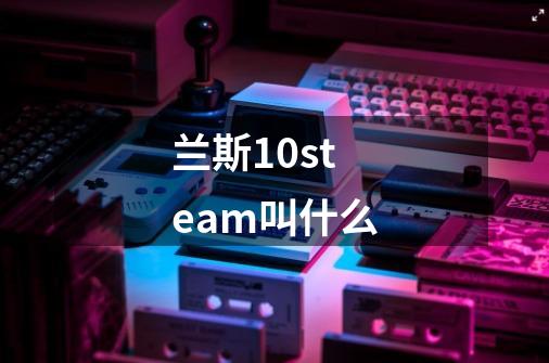 兰斯10steam叫什么-第1张-游戏信息-龙启网