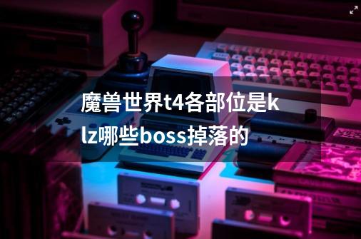 魔兽世界t4各部位是klz哪些boss掉落的-第1张-游戏信息-龙启网