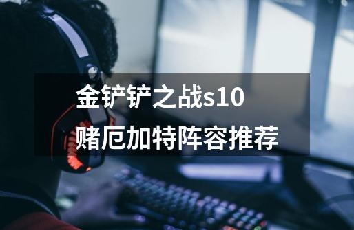 金铲铲之战s10赌厄加特阵容推荐-第1张-游戏信息-龙启网
