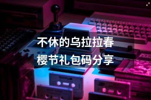 不休的乌拉拉春樱节礼包码分享-第1张-游戏信息-龙启网