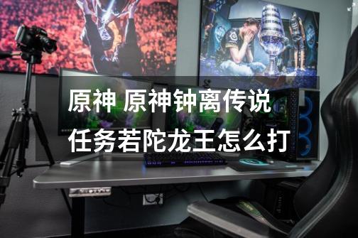 原神 原神钟离传说任务若陀龙王怎么打-第1张-游戏信息-龙启网