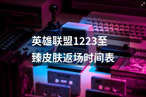 英雄联盟12.23至臻皮肤返场时间表-第1张-游戏信息-龙启网