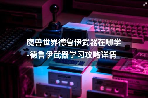 魔兽世界德鲁伊武器在哪学-德鲁伊武器学习攻略详情-第1张-游戏信息-龙启网