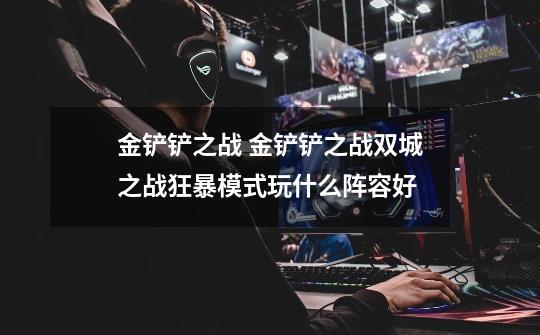 金铲铲之战 金铲铲之战双城之战狂暴模式玩什么阵容好-第1张-游戏信息-龙启网