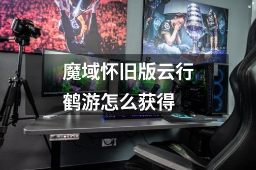 魔域怀旧版云行鹤游怎么获得-第1张-游戏信息-龙启网