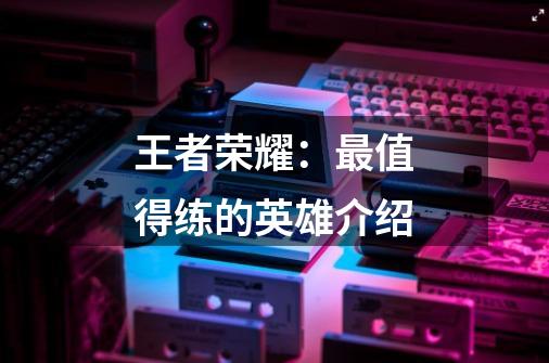 王者荣耀:最值得练的英雄介绍-第1张-游戏信息-龙启网
