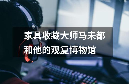 家具收藏大师马未都和他的观复博物馆-第1张-游戏信息-龙启网
