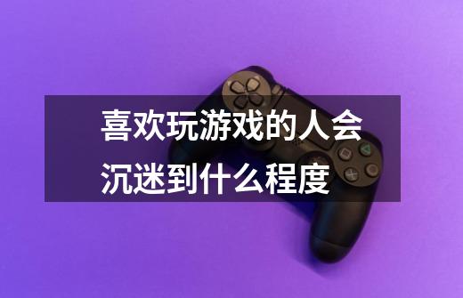喜欢玩游戏的人会沉迷到什么程度-第1张-游戏信息-龙启网