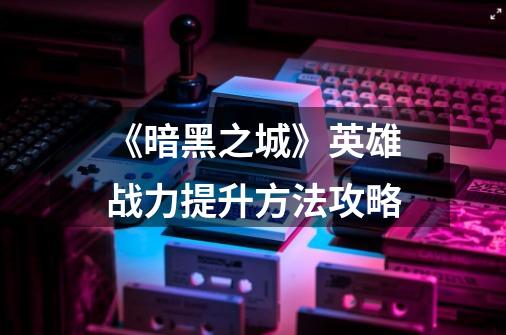 《暗黑之城》英雄战力提升方法攻略-第1张-游戏信息-龙启网