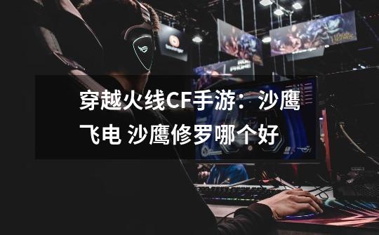 穿越火线CF手游:沙鹰飞电 沙鹰修罗哪个好-第1张-游戏信息-龙启网