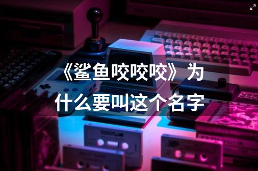 《鲨鱼咬咬咬》为什么要叫这个名字-第1张-游戏信息-龙启网