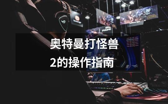 奥特曼打怪兽2的操作指南-第1张-游戏信息-龙启网