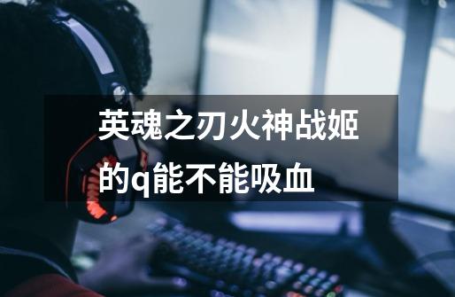 英魂之刃火神战姬的q能不能吸血-第1张-游戏信息-龙启网