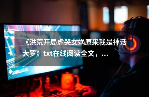 《洪荒开局虐哭女娲原来我是神话大罗》txt在线阅读全文,求百度网盘云资源,主角是洪荒是第一个后天人族-第1张-游戏信息-龙启网