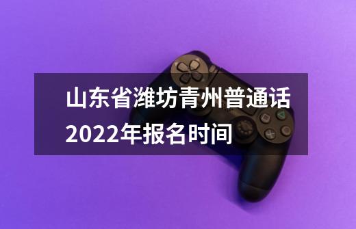 山东省潍坊青州普通话2022年报名时间-第1张-游戏信息-龙启网