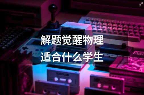 解题觉醒物理适合什么学生-第1张-游戏信息-龙启网