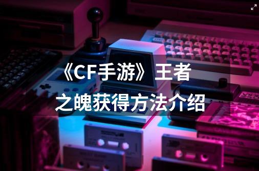《CF手游》王者之魄获得方法介绍-第1张-游戏信息-龙启网