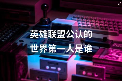英雄联盟公认的世界第一人是谁-第1张-游戏信息-龙启网