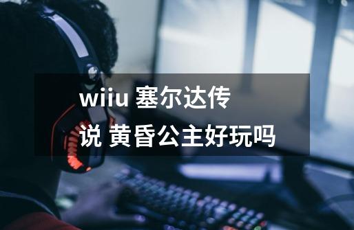 wiiu 塞尔达传说 黄昏公主好玩吗-第1张-游戏信息-龙启网