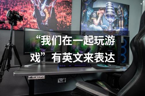 “我们在一起玩游戏”有英文来表达-第1张-游戏信息-龙启网