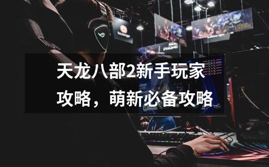 天龙八部2新手玩家攻略,萌新必备攻略-第1张-游戏信息-龙启网